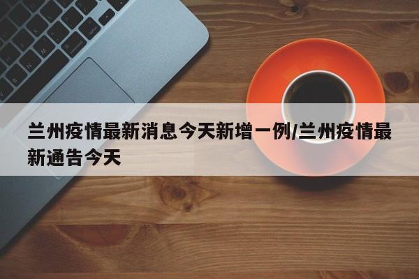 兰州疫情最新消息今天新增一例/兰州疫情最新通告今天