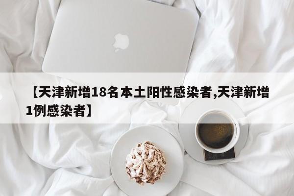 【天津新增18名本土阳性感染者,天津新增1例感染者】