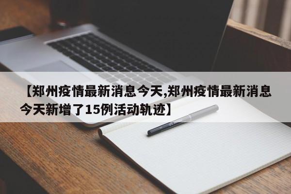 【郑州疫情最新消息今天,郑州疫情最新消息今天新增了15例活动轨迹】