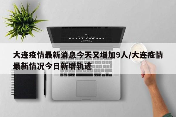 大连疫情最新消息今天又增加9人/大连疫情最新情况今日新增轨迹