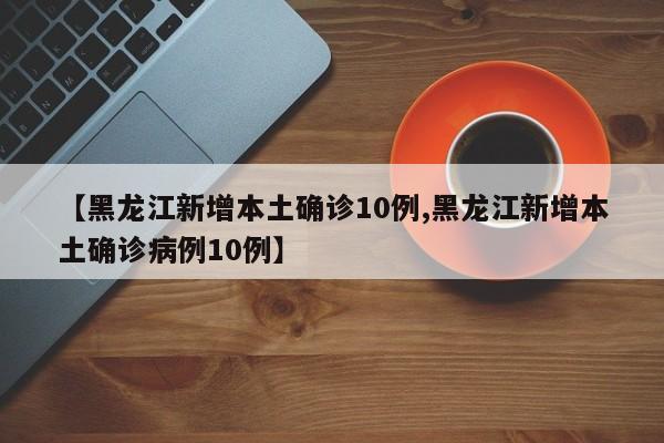 【黑龙江新增本土确诊10例,黑龙江新增本土确诊病例10例】