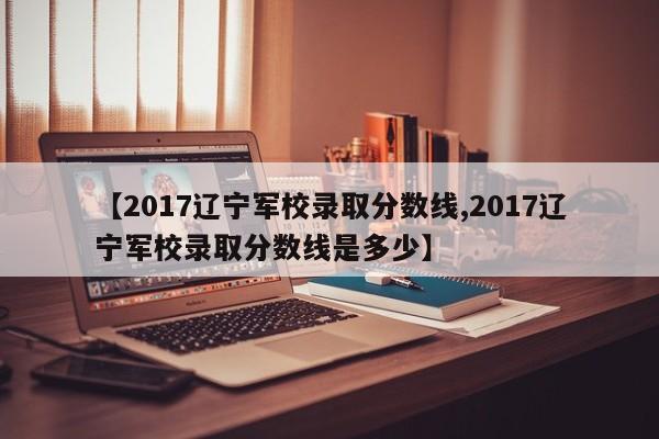 【2017辽宁军校录取分数线,2017辽宁军校录取分数线是多少】