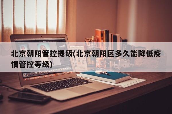 北京朝阳管控提级(北京朝阳区多久能降低疫情管控等级)
