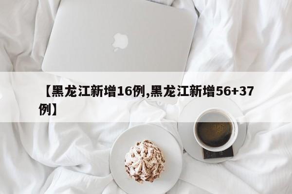 【黑龙江新增16例,黑龙江新增56+37例】