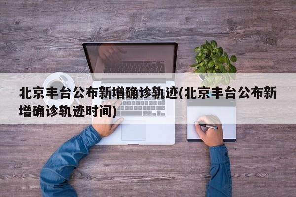 北京丰台公布新增确诊轨迹(北京丰台公布新增确诊轨迹时间)