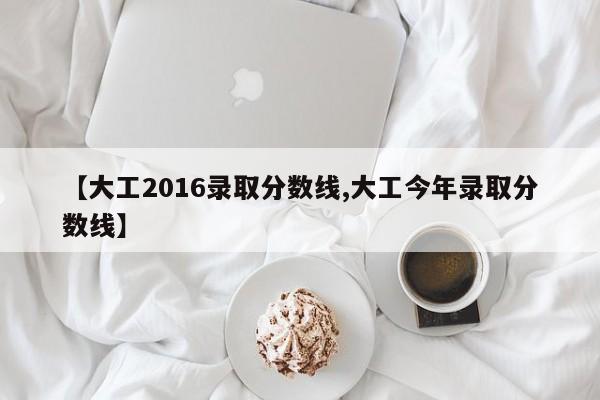 【大工2016录取分数线,大工今年录取分数线】