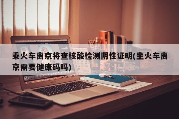 乘火车离京将查核酸检测阴性证明(坐火车离京需要健康码吗)