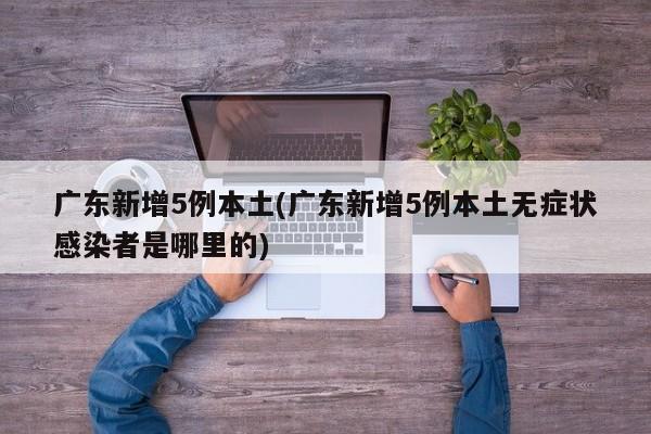 广东新增5例本土(广东新增5例本土无症状感染者是哪里的)
