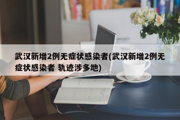 武汉新增2例无症状感染者(武汉新增2例无症状感染者 轨迹涉多地)