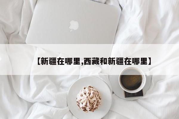 【新疆在哪里,西藏和新疆在哪里】