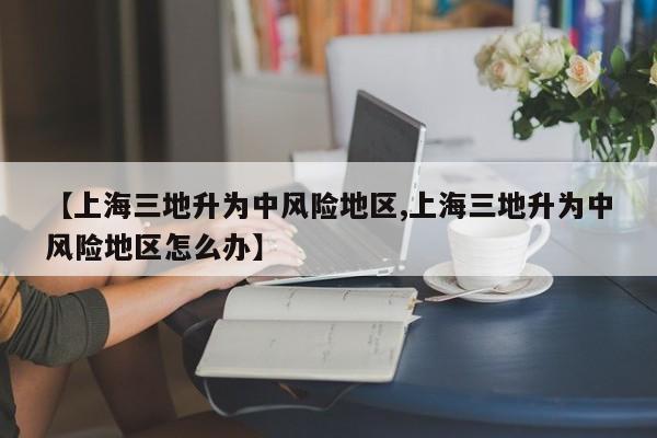 【上海三地升为中风险地区,上海三地升为中风险地区怎么办】