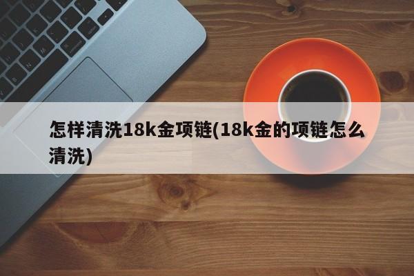 怎样清洗18k金项链(18k金的项链怎么清洗)