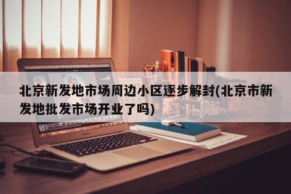 北京新发地市场周边小区逐步解封(北京市新发地批发市场开业了吗)
