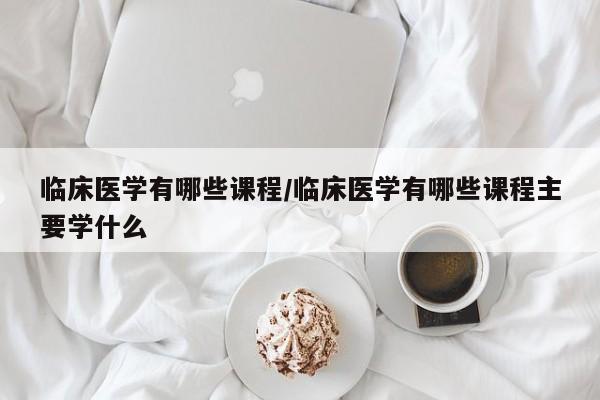 临床医学有哪些课程/临床医学有哪些课程主要学什么