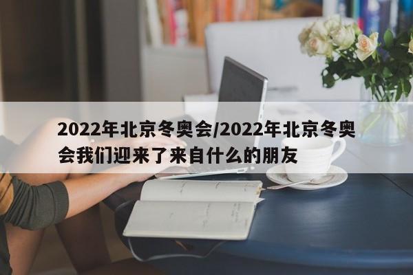 2022年北京冬奥会/2022年北京冬奥会我们迎来了来自什么的朋友