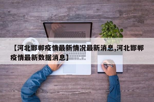 【河北邯郸疫情最新情况最新消息,河北邯郸疫情最新数据消息】