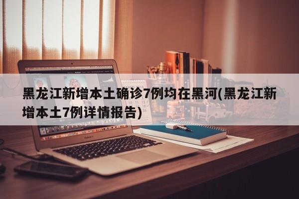 黑龙江新增本土确诊7例均在黑河(黑龙江新增本土7例详情报告)