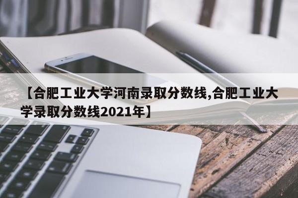【合肥工业大学河南录取分数线,合肥工业大学录取分数线2021年】