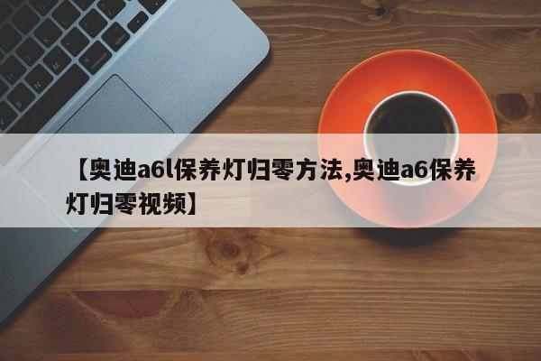 【奥迪a6l保养灯归零方法,奥迪a6保养灯归零视频】