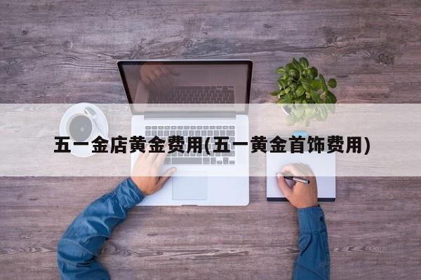 五一金店黄金费用(五一黄金首饰费用)