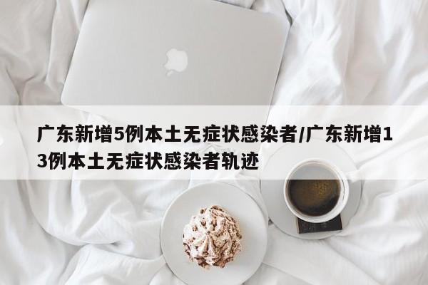 广东新增5例本土无症状感染者/广东新增13例本土无症状感染者轨迹