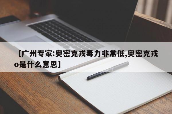 【广州专家:奥密克戎毒力非常低,奥密克戎o是什么意思】