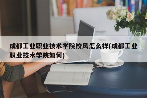 成都工业职业技术学院校风怎么样(成都工业职业技术学院如何)