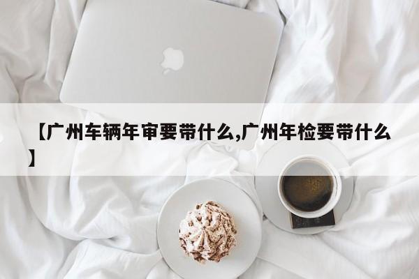 【广州车辆年审要带什么,广州年检要带什么】