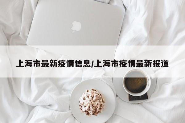上海市最新疫情信息/上海市疫情最新报道