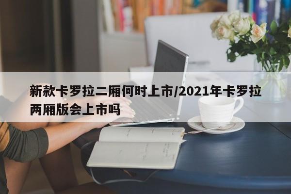 新款卡罗拉二厢何时上市/2021年卡罗拉两厢版会上市吗