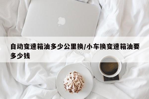 自动变速箱油多少公里换/小车换变速箱油要多少钱