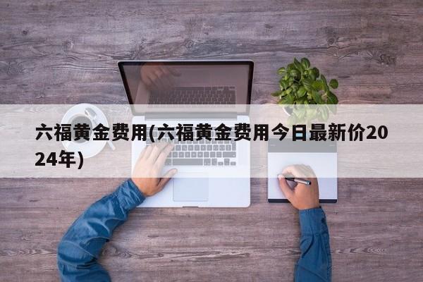 六福黄金费用(六福黄金费用今日最新价2024年)