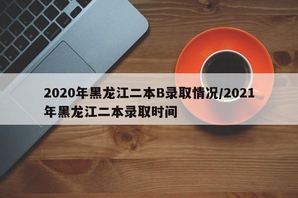 2020年黑龙江二本B录取情况/2021年黑龙江二本录取时间