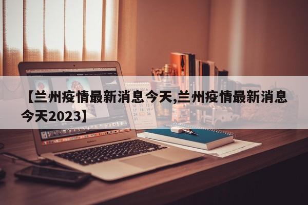 【兰州疫情最新消息今天,兰州疫情最新消息今天2023】