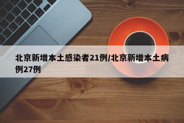 北京新增本土感染者21例/北京新增本土病例27例