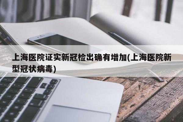 上海医院证实新冠检出确有增加(上海医院新型冠状病毒)
