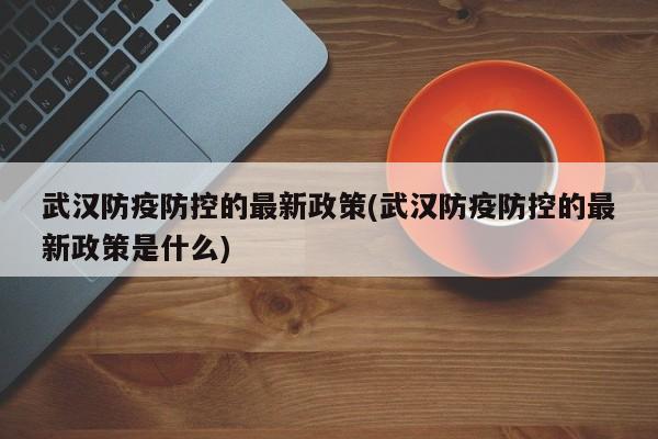 武汉防疫防控的最新政策(武汉防疫防控的最新政策是什么)