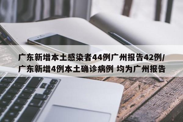 广东新增本土感染者44例广州报告42例/广东新增4例本土确诊病例 均为广州报告