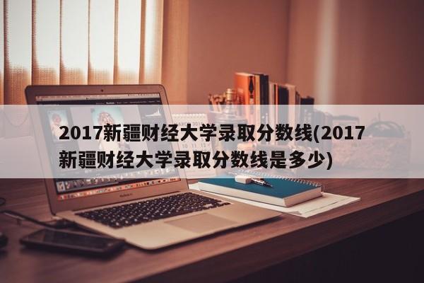 2017新疆财经大学录取分数线(2017新疆财经大学录取分数线是多少)