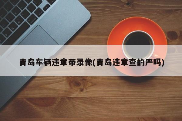 青岛车辆违章带录像(青岛违章查的严吗)