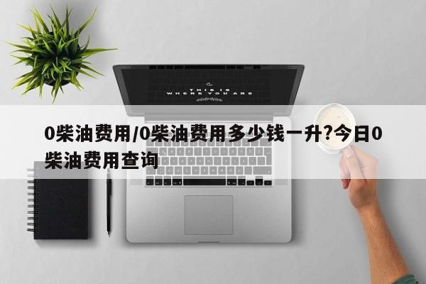 0柴油费用/0柴油费用多少钱一升?今日0柴油费用查询
