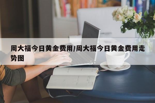 周大福今日黄金费用/周大福今日黄金费用走势图