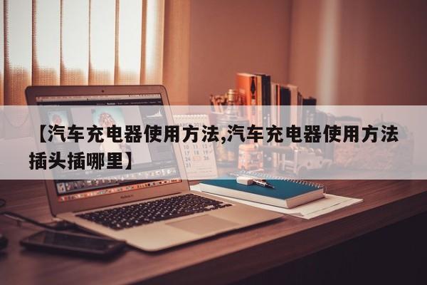 【汽车充电器使用方法,汽车充电器使用方法插头插哪里】