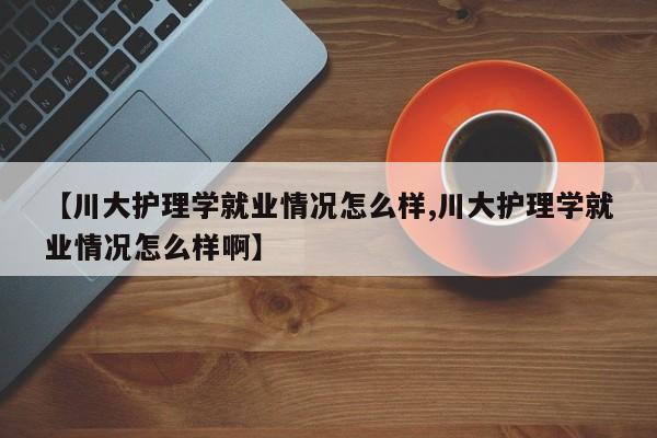 【川大护理学就业情况怎么样,川大护理学就业情况怎么样啊】