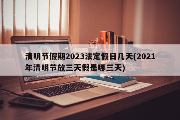 清明节假期2023法定假日几天(2021年清明节放三天假是哪三天)