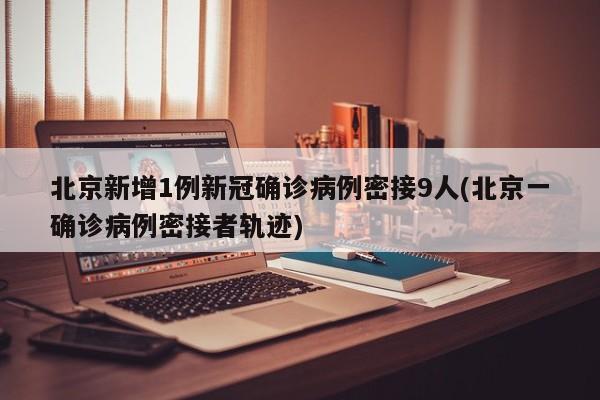 北京新增1例新冠确诊病例密接9人(北京一确诊病例密接者轨迹)