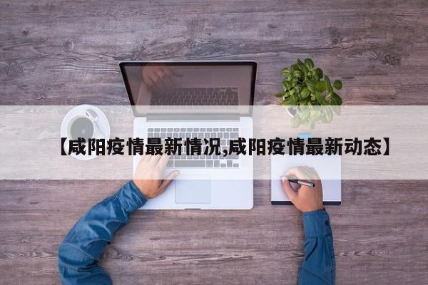 【咸阳疫情最新情况,咸阳疫情最新动态】