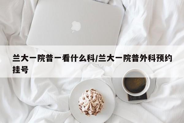 兰大一院普一看什么科/兰大一院普外科预约挂号