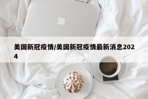 美国新冠疫情/美国新冠疫情最新消息2024