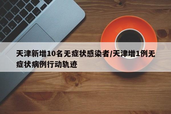 天津新增10名无症状感染者/天津增1例无症状病例行动轨迹